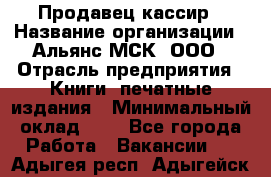 Продавец кассир › Название организации ­ Альянс-МСК, ООО › Отрасль предприятия ­ Книги, печатные издания › Минимальный оклад ­ 1 - Все города Работа » Вакансии   . Адыгея респ.,Адыгейск г.